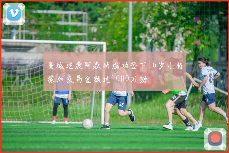 曼城逆袭阿森纳成功签下16岁小将蒙加交易金额达1000万镑