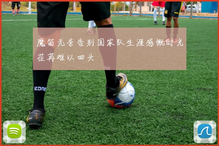 魔笛无奈告别国家队生涯感慨时光荏苒难以回头
