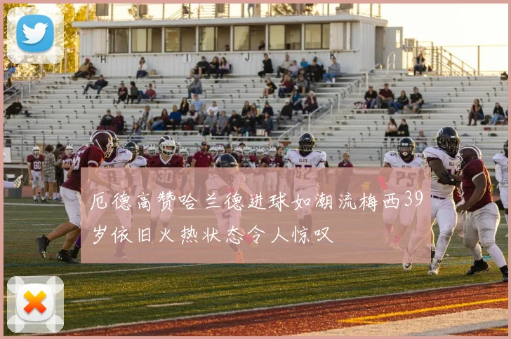 厄德高赞哈兰德进球如潮流梅西39岁依旧火热状态令人惊叹