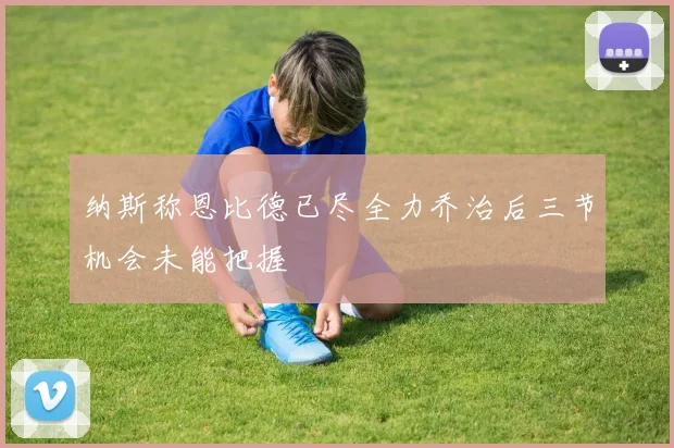 纳斯称恩比德已尽全力乔治后三节机会未能把握