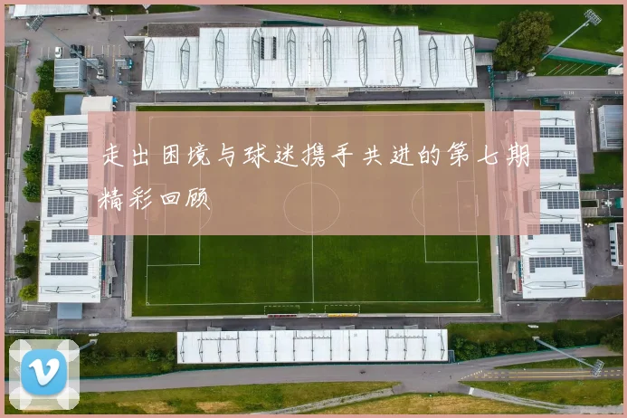 走出困境与球迷携手共进的第七期精彩回顾
