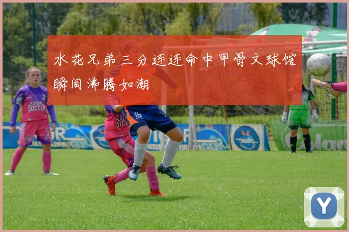 水花兄弟三分连连命中甲骨文球馆瞬间沸腾如潮