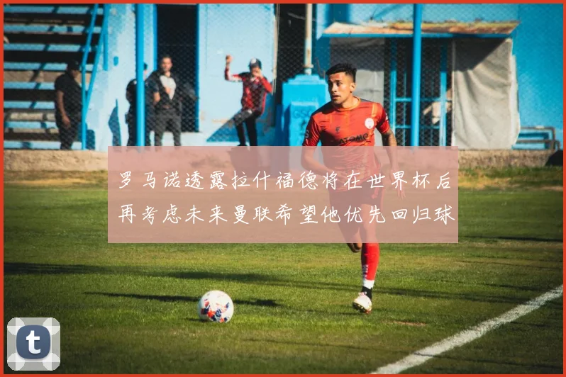 罗马诺透露拉什福德将在世界杯后再考虑未来曼联希望他优先回归球队