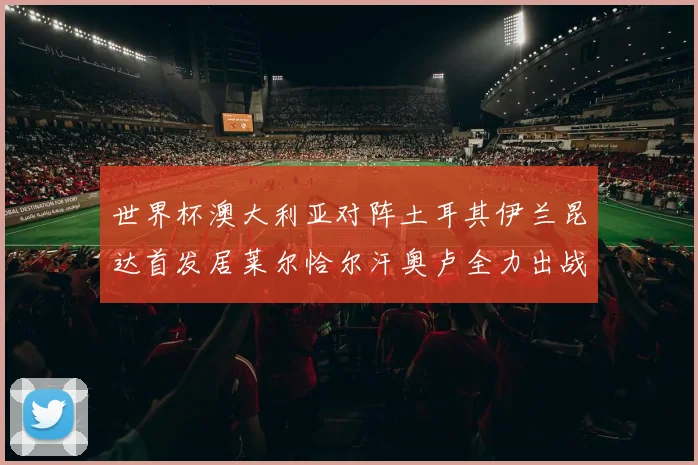 世界杯澳大利亚对阵土耳其伊兰昆达首发居莱尔恰尔汗奥卢全力出战