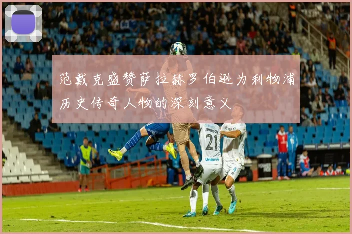 范戴克盛赞萨拉赫罗伯逊为利物浦历史传奇人物的深刻意义