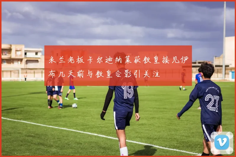 米兰老板卡尔迪纳莱获教皇接见伊布几天前与教皇合影引关注