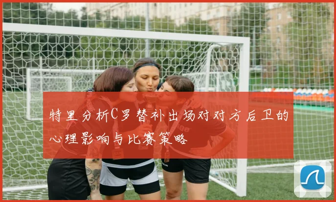 特里分析C罗替补出场对对方后卫的心理影响与比赛策略