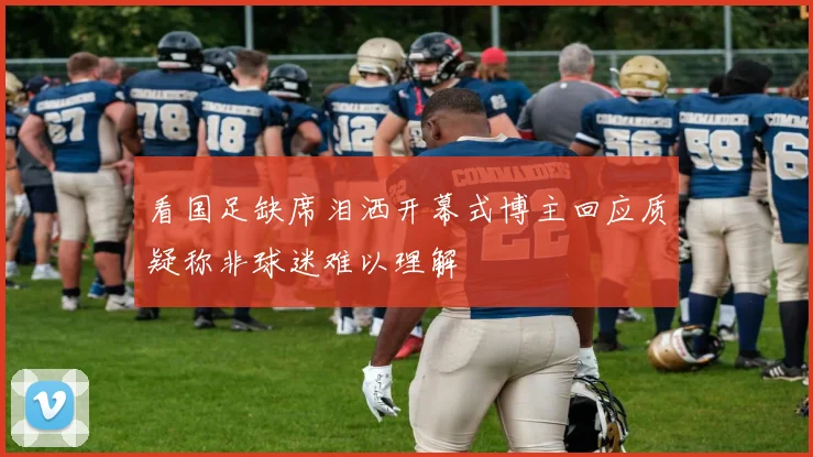 看国足缺席泪洒开幕式博主回应质疑称非球迷难以理解