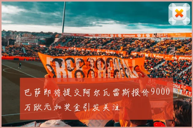 巴萨即将提交阿尔瓦雷斯报价9000万欧元加奖金引发关注